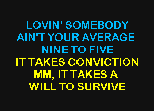 LOVIN' SOMEBODY
AIN'T YOUR AVERAGE
NINETO FIVE
IT TAKES CONVICTION
MM, IT TAKES A
WILL T0 SURVIVE