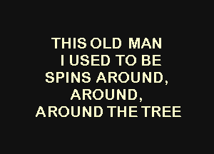 THIS OLD MAN
I USED TO BE

SPINS AROUND,
AROUND,
AROUND THE TREE