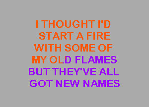ITHOUGHT I'D
START A FIRE
WITH SOME OF
MY OLD FLAMES
BUT TH EY'VE ALL
GOT NEW NAMES