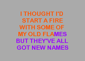 ITHOUGHT I'D
START A FIRE
WITH SOME OF
MY OLD FLAMES
BUT TH EY'VE ALL
GOT NEW NAMES