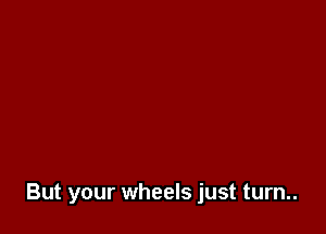 But your wheels just turn..