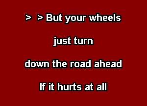 i) But your wheels

just turn
down the road ahead

If it hurts at all