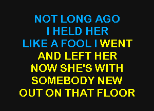 NOT LONG AGO
I HELD HER
LIKE A FOOL I WENT
AND LEFT HER
NOW SHE'S WITH
SOMEBODY NEW
OUT ON THAT FLOOR