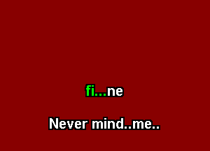 fi...ne

Never mind..me..