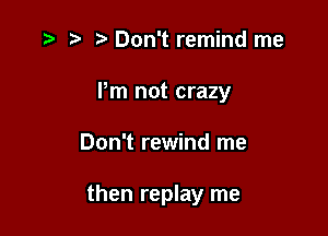 D' t' z3 Don't remind me

Pm not crazy

Don't rewind me

then replay me