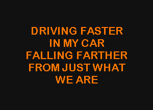 DRIVING FASTER
IN MY CAR

FALLING FARTHER
FROM JUSTWHAT
WE ARE