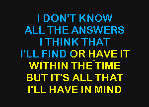 I DON'T KNOW
ALL THE ANSWERS
I THINK'THAT
I'LL FIND OR HAVE IT
WITHIN THE'TIME
BUT IT'S ALL THAT

I'LL HAVE IN MIND l