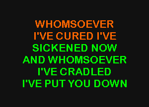 WHOMSOEVER
I'VE CURED I'VE
SICKENED NOW
AND WHOMSOEVER
I'VE CRADLED
I'VE PUT YOU DOWN