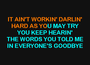 IT AIN'T WORKIN' DARLIN'
HARD AS YOU MAY TRY
YOU KEEP HEARIN'
THE WORDS YOU TOLD ME
IN EVERYONE'S GOODBYE