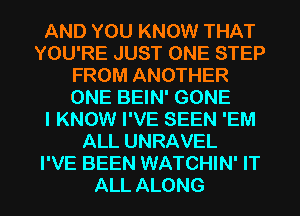 AND YOU KNOW THAT
YOU'RE JUST ONE STEP
FROM ANOTHER
ONE BEIN' GONE
I KNOW I'VE SEEN 'EM
ALL UNRAVEL
I'VE BEEN WATCHIN' IT
ALL ALONG