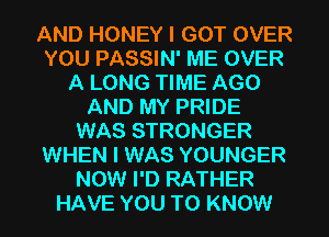 AND HONEY I GOT OVER
YOU PASSIN' ME OVER
A LONG TIME AGO
AND MY PRIDE
WAS STRONGER
WHEN I WAS YOUNGER
NOW I'D RATHER
HAVE YOU TO KNOW