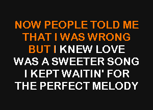 NOW PEOPLE TOLD ME
THAT I WAS WRONG
BUTI KNEW LOVE
WAS A SWEETER SONG
I KEPT WAITIN' FOR
THE PERFECT MELODY