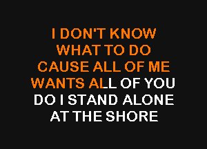 I DON'T KNOW
WHAT TO DO
CAUSE ALL OF ME
WANTS ALLOF YOU
DO I STAND ALONE
ATTHESHORE