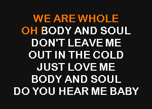 WE AREWHOLE
OH BODY AND SOUL
DON'T LEAVE ME
OUT IN THECOLD
JUST LOVE ME
BODY AND SOUL
DO YOU HEAR ME BABY