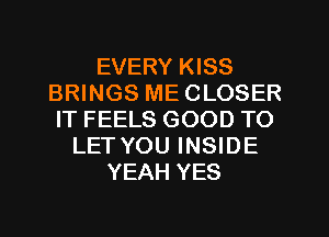 EVERY KISS
BRINGS ME CLOSER
IT FEELS GOOD TO
LET YOU INSIDE
YEAH YES