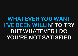 WHATEVER YOU WANT
I'VE BEEN WILLIN' TO TRY
BUTWHATEVER I DO
YOU'RE NOT SATISFIED