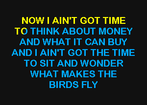NOW I AIN'T GOT TIME
TO THINK ABOUT MONEY
AND WHAT IT CAN BUY
AND I AIN'T GOT THE TIME
TO SIT AND WONDER
WHAT MAKES THE
BIRDS FLY