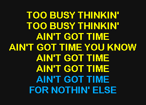 T00 BUSY THINKIN'
T00 BUSY THINKIN'
AIN'T GOT TIME
AIN'T GOT TIME YOU KNOW
AIN'T GOT TIME
AIN'T GOT TIME
AIN'T GOT TIME
FOR NOTHIN' ELSE