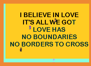 I BELIEVE IN LOVE
IT'S ALL WE GOT
zLOVEHAS
N0 BOUNDARIES
NOEBORDERS TO CROSS