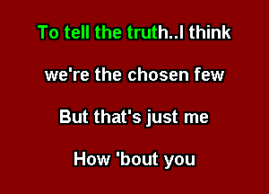 To tell the truth..l think

we're the chosen few

But that's just me

How 'bout you