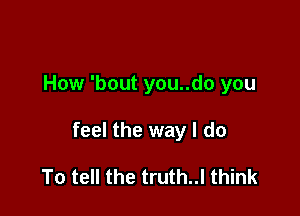 How 'bout you..do you

feel the way I do

To tell the truth..l think