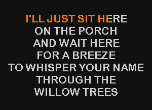 I'LLJUST SIT HERE
ON THE PORCH
AND WAIT HERE
FOR A BREEZE
T0 WHISPER YOUR NAME
THROUGH THE
WILLOW TREES