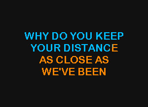 WHY DO YOU KEEP
YOUR DISTANCE

AS CLOSE AS
WE'VE BEEN