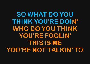 SO WHAT DO YOU
THINKYOU'RE DOIN'
WHO DO YOU THINK

YOU'RE FOOLIN'
THIS IS ME
YOU'RE NOT TALKIN'TO