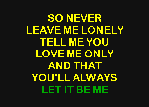 SO NEVER
LEAVE ME LONELY
TELL ME YOU
LOVE ME ONLY
AND THAT
YOU'LL ALWAYS

g