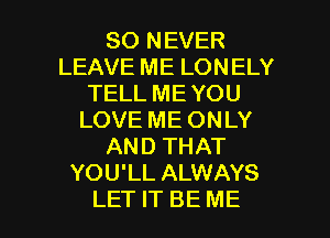 SO NEVER
LEAVE ME LONELY
TELL ME YOU
LOVE ME ONLY
AND THAT
YOU'LL ALWAYS

LET IT BE ME I