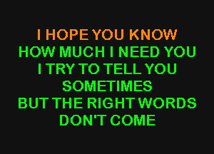 I HOPE YOU KNOW
HOW MUCH I NEED YOU
ITRY TO TELL YOU
SOMETIMES
BUT THE RIGHT WORDS
DON'T COME