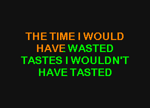 THE TIME I WOULD
HAVE WASTED
TASTES I WOULDN'T
HAVE TASTED