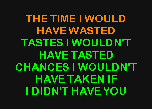 THETIME I WOULD
HAVE WASTED
TASTES I WOULDN'T
HAVE TASTED
CHANCES I WOULDN'T
HAVE TAKEN IF
I DIDN'T HAVE YOU
