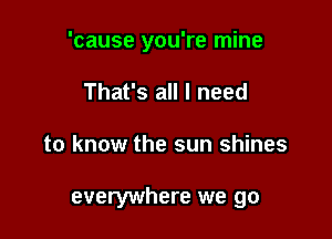 'cause you're mine
That's all I need

to know the sun shines

everywhere we go