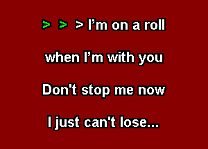 r t' Pm on aroll

when Pm with you

Don't stop me now

ljust can't lose...