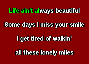 Life ain't always beautiful
Some days I miss your smile
I get tired of walkin'

all these lonely miles