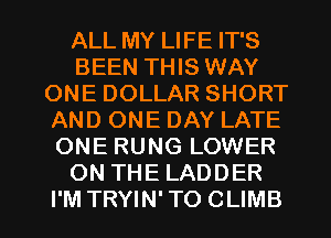 ALL MY LIFE IT'S
BEEN THIS WAY
ONE DOLLAR SHORT
AND ONE DAY LATE
ONE RUNG LOWER
ON THE LADDER
I'M TRYIN' TO CLIMB