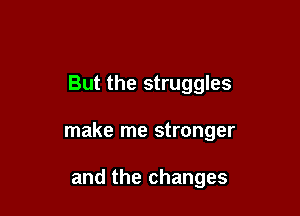 But the struggles

make me stronger

and the changes