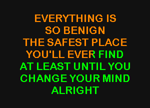 EVERYTHING IS
SO BENIGN
THE SAFEST PLACE
YOU'LL EVER FIND
AT LEAST UNTILYOU
CHANGEYOUR MIND
ALRIGHT