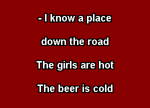 - I know a place

down the road
The girls are hot

The beer is cold