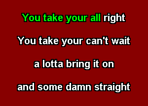 You take your all right
You take your can't wait

a lotta bring it on

and some damn straight