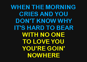 WHEN THEMORNING
CRIES AND YOU
DON'T KNOW WHY
IT'S HARD TO BEAR
WITH NO ONE
TO LOVE YOU
YOU'RE GOIN'
NOWHERE