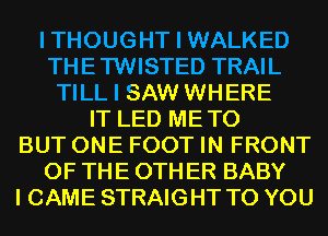 I THOUGHT I WALKED
THETWISTED TRAIL
TILL I SAW WHERE
IT LED METO
BUT ONE FOOT IN FRONT
OF THE 0TH ER BABY
I CAME STRAIGHT TO YOU