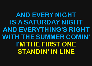 AND EVERY NIGHT
IS A SATURDAY NIGHT
AND EVERYTHING'S RIGHT
WITH THE SUMMER COMIN'
I'M THE FIRST ONE
STANDIN' IN LINE