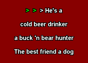 t' ?' He's a
cold beer drinker

a buck 'n bear hunter

The best friend a dog