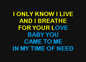 I ONLY KNOW I LIVE
AND I BREATHE
FOR YOUR LOVE

BABY YOU
CAMETO ME
IN MY TIME OF NEED