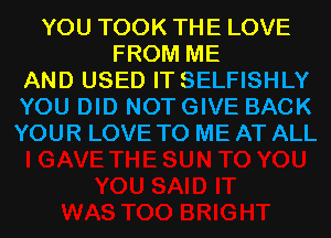 YOU TOOK THE LOVE
FROM ME
AND USED IT SELFISHLY
YOU DID NOT GIVE BACK
YOUR LOVE TO ME AT ALL