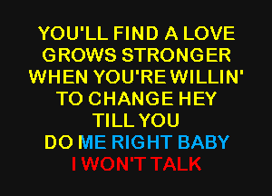 YOU'LL FIND A LOVE
GROWS STRONGER
WHEN YOU'REWILLIN'
TO CHANGE HEY
TILL YOU
DO ME RIGHT BABY