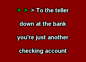 t3 t' ta To the teller

down at the bank

you're just another

checking account