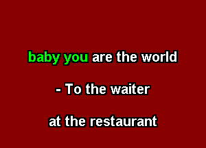 baby you are the world

- To the waiter

at the restaurant